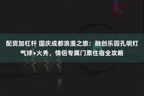 配资加杠杆 国庆成都浪漫之旅：融创乐园孔明灯气球+火秀，情侣专属门票住宿全攻略
