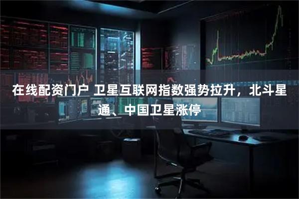 在线配资门户 卫星互联网指数强势拉升，北斗星通、中国卫星涨停