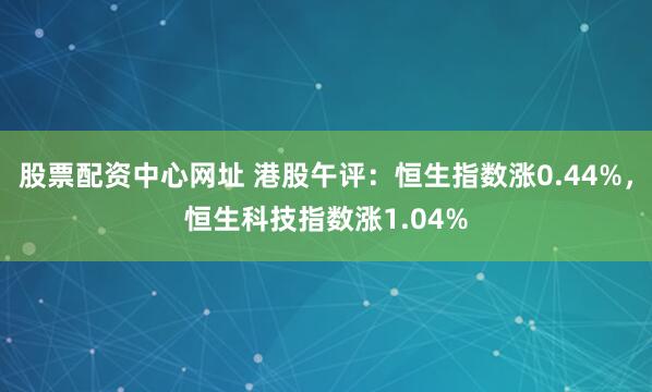 股票配资中心网址 港股午评：恒生指数涨0.44%，恒生科技指数涨1.04%