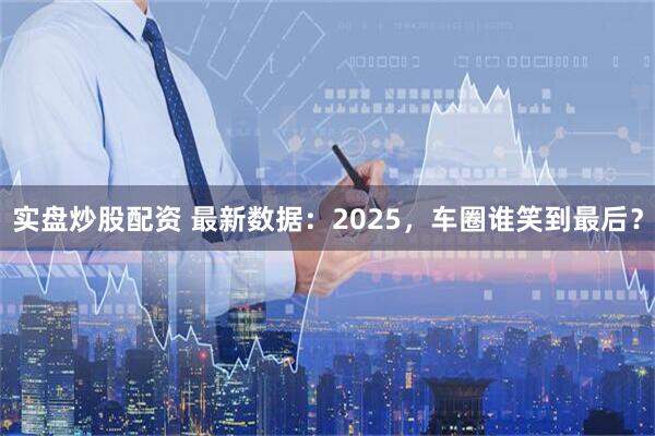 实盘炒股配资 最新数据：2025，车圈谁笑到最后？