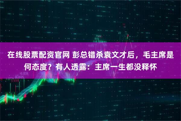 在线股票配资官网 彭总错杀袁文才后，毛主席是何态度？有人透露：主席一生都没释怀