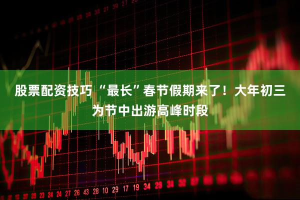 股票配资技巧 “最长”春节假期来了！大年初三为节中出游高峰时段