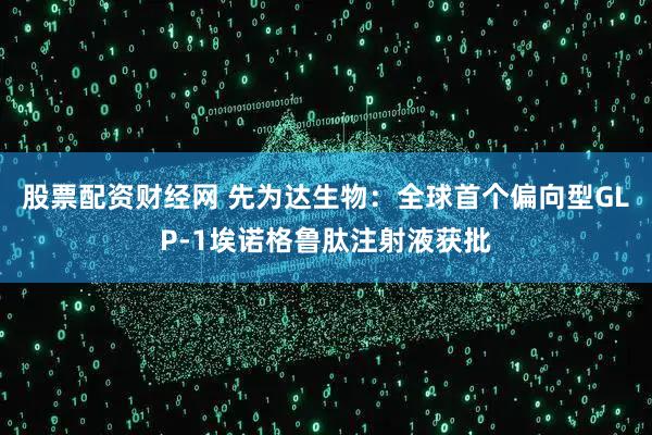 股票配资财经网 先为达生物：全球首个偏向型GLP-1埃诺格鲁肽注射液获批