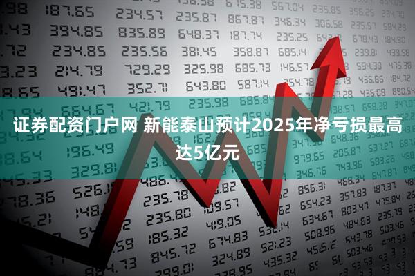 证券配资门户网 新能泰山预计2025年净亏损最高达5亿元