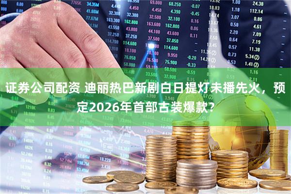 证券公司配资 迪丽热巴新剧白日提灯未播先火，预定2026年首部古装爆款？