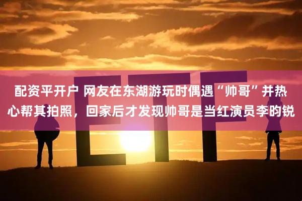 配资平开户 网友在东湖游玩时偶遇“帅哥”并热心帮其拍照，回家后才发现帅哥是当红演员李昀锐