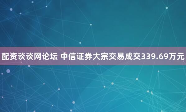 配资谈谈网论坛 中信证券大宗交易成交339.69万元