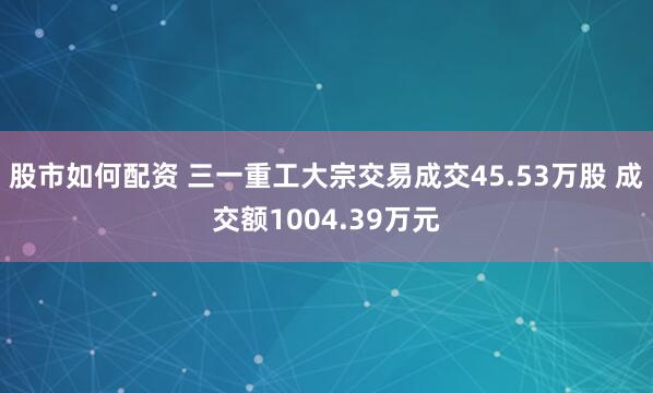 股市如何配资 三一重工大宗交易成交45.53万股 成交额1004.39万元