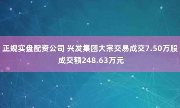 正规实盘配资公司 兴发集团大宗交易成交7.50万股 成交额248.63万元