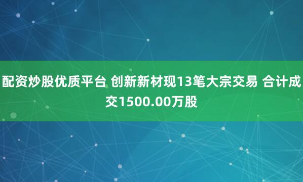 配资炒股优质平台 创新新材现13笔大宗交易 合计成交1500.00万股