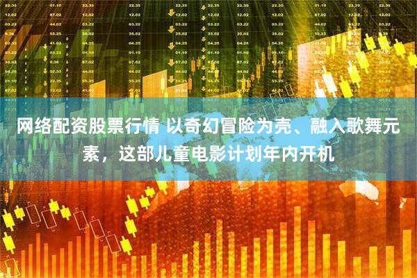 网络配资股票行情 以奇幻冒险为壳、融入歌舞元素，这部儿童电影计划年内开机