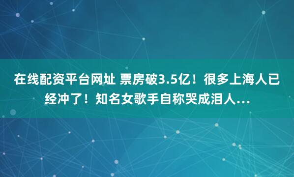 在线配资平台网址 票房破3.5亿！很多上海人已经冲了！知名女歌手自称哭成泪人…