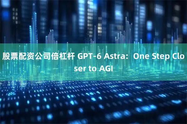 股票配资公司倍杠杆 GPT-6 Astra:  One Step Closer to AGI